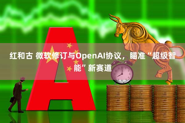 红和古 微软修订与OpenAI协议，瞄准“超级智能”新赛道