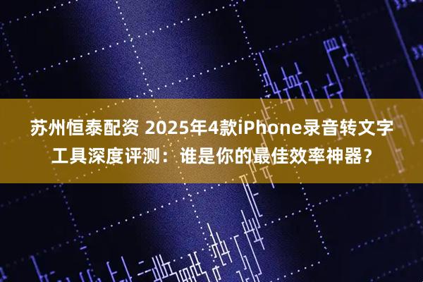 苏州恒泰配资 2025年4款iPhone录音转文字工具深度评测：谁是你的最佳效率神器？