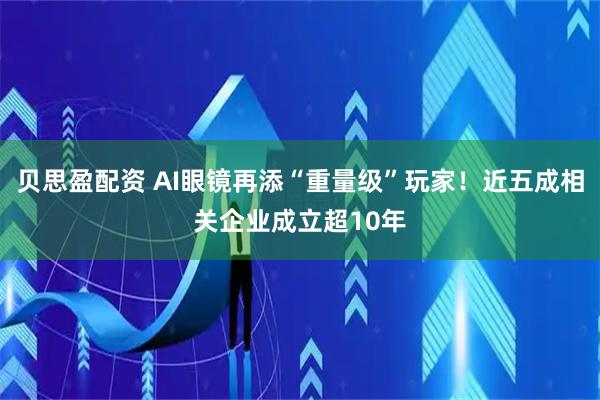 贝思盈配资 AI眼镜再添“重量级”玩家！近五成相关企业成立超10年