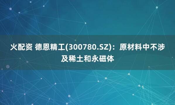 火配资 德恩精工(300780.SZ)：原材料中不涉及稀土和永磁体