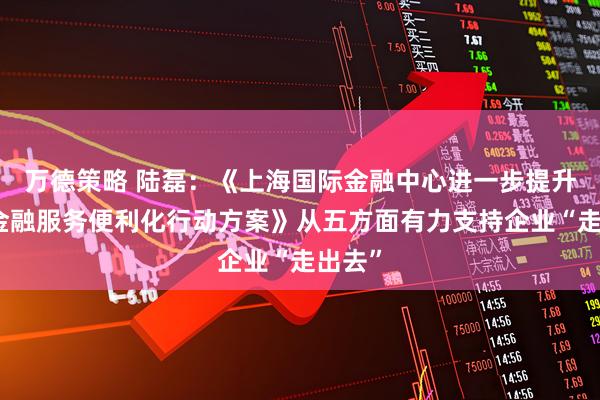 万德策略 陆磊：《上海国际金融中心进一步提升跨境金融服务便利化行动方案》从五方面有力支持企业“走出去”