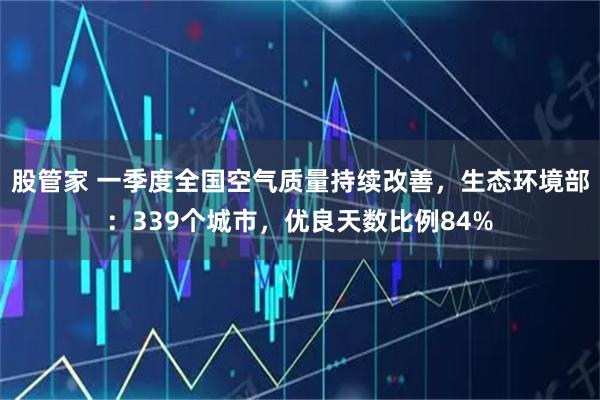 股管家 一季度全国空气质量持续改善，生态环境部：339个城市，优良天数比例84%
