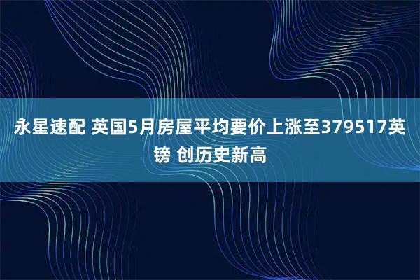 永星速配 英国5月房屋平均要价上涨至379517英镑 创历史新高
