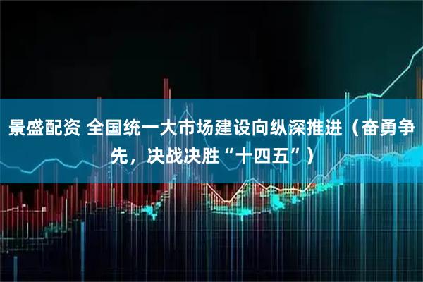 景盛配资 全国统一大市场建设向纵深推进（奋勇争先，决战决胜“十四五”）