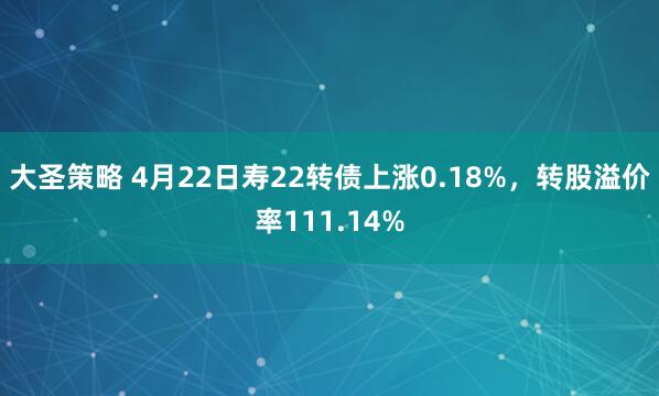 大圣策略 4月22日寿22转债上涨0.18%，转股溢价率111.14%