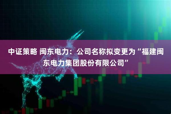 中证策略 闽东电力：公司名称拟变更为“福建闽东电力集团股份有限公司”
