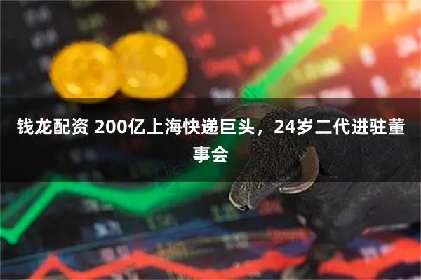 钱龙配资 200亿上海快递巨头，24岁二代进驻董事会