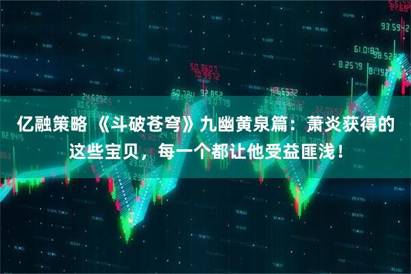 亿融策略 《斗破苍穹》九幽黄泉篇：萧炎获得的这些宝贝，每一个都让他受益匪浅！