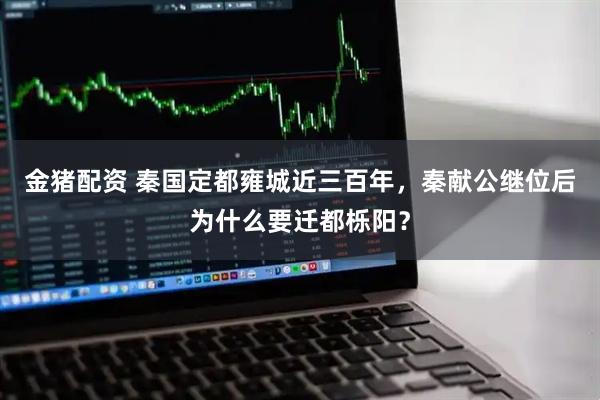 金猪配资 秦国定都雍城近三百年,秦献公继位后为什么要迁都栎阳?