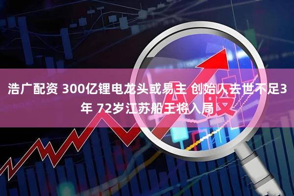 浩广配资 300亿锂电龙头或易主 创始人去世不足3年 72岁江苏船王将入局