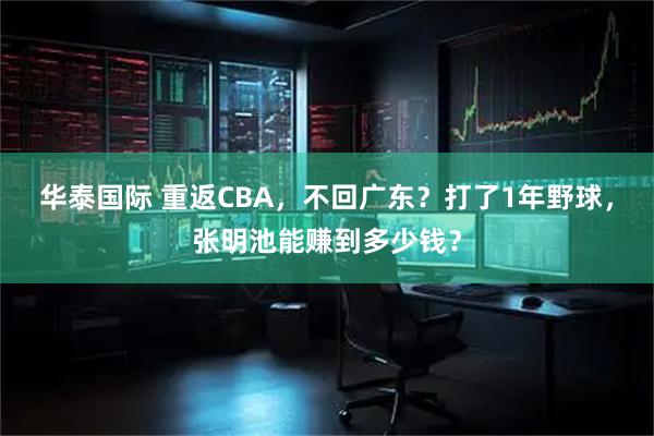 华泰国际 重返CBA，不回广东？打了1年野球，张明池能赚到多少钱？