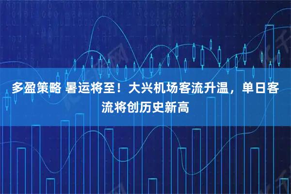 多盈策略 暑运将至！大兴机场客流升温，单日客流将创历史新高